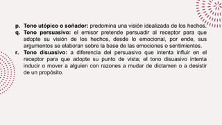 p. Tono utópico o soñador: predomina una visión idealizada de los hechos.
q. Tono persuasivo: el emisor pretende persuadir al receptor para que
adopte su visión de los hechos, desde lo emocional, por ende, sus
argumentos se elaboran sobre la base de las emociones o sentimientos.
r. Tono disuasivo: a diferencia del persuasivo que intenta influir en el
receptor para que adopte su punto de vista; el tono disuasivo intenta
inducir o mover a alguien con razones a mudar de dictamen o a desistir
de un propósito.
 