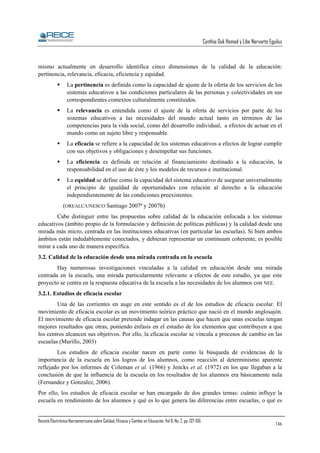 Cynthia Duk Homad y Libe Narvarte Eguiluz

mismo actualmente en desarrollo identifica cinco dimensiones de la calidad de la educación:
pertinencia, relevancia, eficacia, eficiencia y equidad.
La pertinencia es definida como la capacidad de ajuste de la oferta de los servicios de los
sistemas educativos a las condiciones particulares de las personas y colectividades en sus
correspondientes contextos culturalmente constituidos.
La relevancia es entendida como el ajuste de la oferta de servicios por parte de los
sistemas educativos a las necesidades del mundo actual tanto en términos de las
competencias para la vida social, como del desarrollo individual, a efectos de actuar en el
mundo como un sujeto libre y responsable.
La eficacia se refiere a la capacidad de los sistemas educativos a efectos de lograr cumplir
con sus objetivos y obligaciones y desempeñar sus funciones.
La eficiencia es definida en relación al financiamiento destinado a la educación, la
responsabilidad en el uso de éste y los modelos de recursos e institucional.
La equidad se define como la capacidad del sistema educativo de asegurar universalmente
el principio de igualdad de oportunidades con relación al derecho a la educación
independientemente de las condiciones preexistentes.
(OREALC/UNESCO Santiago 2007ª y 2007b)
Cabe distinguir entre las propuestas sobre calidad de la educación enfocada a los sistemas
educativos (ámbito propio de la formulación y definición de políticas públicas) y la calidad desde una
mirada más micro, centrada en las instituciones educativas (en particular las escuelas). Si bien ambos
ámbitos están indudablemente conectados, y debieran representar un continuum coherente, es posible
mirar a cada uno de manera específica.
3.2. Calidad de la educación desde una mirada centrada en la escuela
Hay numerosas investigaciones vinculadas a la calidad en educación desde una mirada
centrada en la escuela, una mirada particularmente relevante a efectos de este estudio, ya que este
proyecto se centra en la respuesta educativa de la escuela a las necesidades de los alumnos con NEE.
3.2.1. Estudios de eficacia escolar
Una de las corrientes en auge en este sentido es el de los estudios de eficacia escolar. El
movimiento de eficacia escolar es un movimiento teórico práctico que nació en el mundo anglosajón.
El movimiento de eficacia escolar pretende indagar en las causas que hacen que unas escuelas tengan
mejores resultados que otras, poniendo énfasis en el estudio de los elementos que contribuyen a que
los centros alcancen sus objetivos. Por ello, la eficacia escolar se vincula a procesos de cambio en las
escuelas (Murillo, 2003)
Los estudios de eficacia escolar nacen en parte como la búsqueda de evidencias de la
importancia de la escuela en los logros de los alumnos, como reacción al determinismo aparente
reflejado por los informes de Coleman et al. (1966) y Jencks et al. (1972) en los que llegaban a la
conclusión de que la influencia de la escuela en los resultados de los alumnos era básicamente nula
(Fernandez y Gonzalez, 2006).
Por ello, los estudios de eficacia escolar se han encargado de dos grandes temas: cuánto influye la
escuela en rendimiento de los alumnos y qué es lo que genera las diferencias entre escuelas, o qué es
Revista Electrónica Iberoamericana sobre Calidad, Eficacia y Cambio en Educación. Vol 6, No. 2, pp. 137-156.

146

 