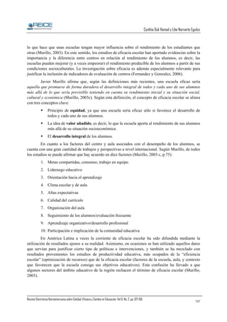 Cynthia Duk Homad y Libe Narvarte Eguiluz

lo que hace que unas escuelas tengan mayor influencia sobre el rendimiento de los estudiantes que
otras (Murillo, 2003). En este sentido, los estudios de eficacia escolar han aportado evidencias sobre la
importancia y la diferencia entre centros en relación al rendimiento de los alumnos, es decir, las
escuelas pueden mejorar (y a veces empeorar) el rendimiento predecible de los alumnos a partir de sus
condiciones socioculturales. La investigación sobre eficacia es además especialmente relevante para
justificar la inclusión de indicadores de evaluación de centros (Fernandez y Gonzalez, 2006).
Javier Murillo afirma que, según las definiciones más recientes, una escuela eficaz sería
aquella que promueve de forma duradera el desarrollo integral de todos y cada uno de sus alumnos
más allá de lo que sería previsible teniendo en cuenta su rendimiento inicial y su situación social,
cultural y económica (Murillo, 2003c). Según esta definición, el concepto de eficacia escolar se alinea
con tres conceptos clave:
Principio de equidad, ya que una escuela sería eficaz sólo si favorece el desarrollo de
todos y cada uno de sus alumnos.
La idea de valor añadido, es decir, lo que la escuela aporta al rendimiento de sus alumnos
más allá de su situación socioeconómica.
El desarrollo integral de los alumnos.
En cuanto a los factores del centro y aula asociados con el desempeño de los alumnos, se
cuenta con una gran cantidad de trabajos y perspectivas a nivel internacional. Según Murillo, de todos
los estudios se puede afirmar que hay acuerdo en diez factores (Murillo, 2003 c, p.75):
1. Metas compartidas, consenso, trabajo en equipo
2. Liderazgo educativo
3. Orientación hacia el aprendizaje
4. Clima escolar y de aula
5. Altas expectativas
6. Calidad del currículo
7. Organización del aula
8. Seguimiento de los alumnos/evaluación frecuente
9. Aprendizaje organizativo/desarrollo profesional
10. Participación e implicación de la comunidad educativa
En América Latina a veces la corriente de eficacia escolar ha sido difundida mediante la
utilización de resultados ajenos a su realidad. Asimismo, en ocasiones se han utilizado aquellos datos
que servían para justificar cierto tipo de políticas e intervenciones, y también se ha mezclado con
resultados provenientes los estudios de productividad educativa, más ocupados de la “eficiencia
escolar” (optimización de recursos) que de la eficacia escolar (factores de la escuela, aula, y contexto
que favorecen que la escuela consiga sus objetivos educativos). Esta confusión ha llevado a que
algunos sectores del ámbito educativo de la región rechacen el término de eficacia escolar (Murillo,
2003).

Revista Electrónica Iberoamericana sobre Calidad, Eficacia y Cambio en Educación. Vol 6, No. 2, pp. 137-156.

147

 
