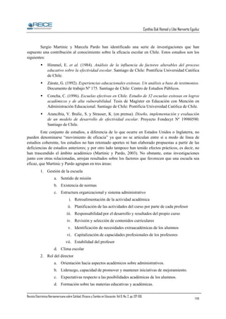 Cynthia Duk Homad y Libe Narvarte Eguiluz

Sergio Martinic y Marcela Pardo han identificado una serie de investigaciones que han
supuesto una contribución al conocimiento sobre la eficacia escolar en Chile. Estos estudios son los
siguientes:
Himmel, E. et al. (1984). Análisis de la influencia de factores alterables del proceso
educativo sobre la efectividad escolar. Santiago de Chile: Pontificia Universidad Católica
de Chile.
Zárate, G. (1992). Experiencias educacionales exitosas. Un análisis a base de testimonios.
Documento de trabajo Nº 175. Santiago de Chile: Centro de Estudios Públicos.
Concha, C. (1996). Escuelas efectivas en Chile. Estudio de 32 escuelas exitosas en logros
académicos y de alta vulnerabilidad. Tesis de Magíster en Educación con Mención en
Administración Educacional. Santiago de Chile: Pontificia Universidad Católica de Chile.
Arancibia, V. Bralic, S. y Strasser, K. (en prensa). Diseño, implementación y evaluación
de un modelo de desarrollo de efectividad escolar. Proyecto Fondecyt Nº 19980590.
Santiago de Chile.
Este conjunto de estudios, a diferencia de lo que ocurre en Estados Unidos o Inglaterra, no
pueden denominarse “movimiento de eficacia” ya que no se articulan entre sí a modo de línea de
estudios coherente, los estudios no han retomado aportes ni han elaborado propuestas a partir de las
deficiencias de estudios anteriores; y por otro lado tampoco han tenido efectos prácticos, es decir, no
han trascendido el ámbito académico (Martinic y Pardo, 2003). No obstante, estas investigaciones
junto con otras relacionadas, arrojan resultados sobre los factores que favorecen que una escuela sea
eficaz, que Martinic y Pardo agrupan en tres áreas:
1. Gestión de la escuela
a. Sentido de misión
b. Existencia de normas
c. Estructura organizacional y sistema administrativo
i. Retroalimentación de la actividad académica
ii. Planificación de las actividades del curso por parte de cada profesor
iii. Responsabilidad por el desarrollo y resultados del propio curso
iv. Revisión y selección de contenidos curriculares
v. Identificación de necesidades extraacadémicas de los alumnos
vi. Capitalización de capacidades profesionales de los profesores
vii. Estabilidad del profesor
d. Clima escolar
2. Rol del director
a. Orientación hacia aspectos académicos sobre administrativos.
b. Liderazgo, capacidad de promover y mantener iniciativas de mejoramiento.
c. Expectativas respecto a las posibilidades académicas de los alumnos.
d. Formación sobre las materias educativas y académicas.
Revista Electrónica Iberoamericana sobre Calidad, Eficacia y Cambio en Educación. Vol 6, No. 2, pp. 137-156.

148

 