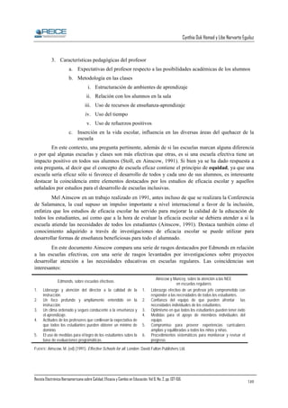 Cynthia Duk Homad y Libe Narvarte Eguiluz

3. Características pedagógicas del profesor
a. Expectativas del profesor respecto a las posibilidades académicas de los alumnos
b. Metodología en las clases
i. Estructuración de ambientes de aprendizaje
ii. Relación con los alumnos en la sala
iii. Uso de recursos de enseñanza-aprendizaje
iv. Uso del tiempo
v. Uso de refuerzos positivos
c. Inserción en la vida escolar, influencia en las diversas áreas del quehacer de la
escuela
En este contexto, una pregunta pertinente, además de si las escuelas marcan alguna diferencia
o por qué algunas escuelas y clases son más efectivas que otras, es si una escuela efectiva tiene un
impacto positivo en todos sus alumnos (Stoll, en Ainscow, 1991). Si bien ya se ha dado respuesta a
esta pregunta, al decir que el concepto de escuela eficaz contiene el principio de equidad, ya que una
escuela sería eficaz sólo si favorece el desarrollo de todos y cada uno de sus alumnos, es interesante
destacar la coincidencia entre elementos destacados por los estudios de eficacia escolar y aquellos
señalados por estudios para el desarrollo de escuelas inclusivas.
Mel Ainscow en un trabajo realizado en 1991, antes incluso de que se realizara la Conferencia
de Salamanca, la cual supuso un impulso importante a nivel internacional a favor de la inclusión,
enfatiza que los estudios de eficacia escolar ha servido para mejorar la calidad de la educación de
todos los estudiantes, así como que a la hora de evaluar la eficacia escolar se debiera atender a si la
escuela atiende las necesidades de todos los estudiantes (Ainscow, 1991). Destaca también cómo el
conocimiento adquirido a través de investigaciones de eficacia escolar se puede utilizar para
desarrollar formas de enseñanza beneficiosas para todo el alumnado.
En este documento Ainscow compara una serie de rasgos destacados por Edmonds en relación
a las escuelas efectivas, con una serie de rasgos levantados por investigaciones sobre proyectos
desarrollar atención a las necesidades educativas en escuelas regulares. Las coincidencias son
interesantes:
Edmonds, sobre escuelas efectivas
1.
2.
3.
4.
5.

Liderazgo y atención del director a la calidad de la
instrucción.
Un foco profundo y ampliamente entendido en la
instrucción.
Un clima ordenado y seguro conducente a la enseñanza y
el aprendizaje.
Actitudes de los profesores que conllevan la expectativa de
que todos los estudiantes pueden obtener un mínimo de
dominio.
El uso de medidas para el logro de los estudiantes sobre la
base de evaluaciones programáticas.

1.
2.
3.
4.
5.
6.

Ainscow y Muncey, sobre la atención a las NEE
en escuelas regulares
Liderazgo efectivo de un profesor jefe comprometido con
responder a las necesidades de todos los estudiantes.
Confianza del equipo de que pueden afrontar las
necesidades individuales de los estudiantes.
Optimismo en que todos los estudiantes pueden tener éxito
Medidas para el apoyo de miembros individuales del
equipo.
Compromiso para proveer experiencias curriculares
amplias y equilibradas a todos los niños y niñas.
Procedimientos sistemáticos para monitorear y revisar el
progreso.

FUENTE: Ainscow, M. (ed) (1991). Effective Schools for all. London: David Fulton Publishers Ltd.

Revista Electrónica Iberoamericana sobre Calidad, Eficacia y Cambio en Educación. Vol 6, No. 2, pp. 137-156.

149

 