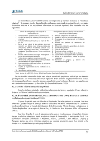 Cynthia Duk Homad y Libe Narvarte Eguiluz

Lo mismo hace Ainscow (1991) con las investigaciones y literatura acerca de la “enseñanza
efectiva”, y lo compara con los datos obtenidos en la antes mencionada investigación sobre proyectos
desarrollar atención a las necesidades educativas en escuelas regulares. Los resultados son los
siguientes:
Síntesis de Porter y Brophy sobre rasgos de la
enseñanza efectiva
1.
2.

Son profesionales que tienen claro su papel instructivo.
Conocen el contenido de su trabajo y las estrategias para
enseñarlo.
3. Comunican a los estudiantes lo que se espera de ellos y
por qué.
4. Hacen un uso experto de los materiales instructivos
existentes para dedicar mayor tiempo a prácticas que
enriquecen y clarifican el contenido. Conocen a sus
alumnos, adaptando la instrucción a sus necesidades y
anticipando “ideas falsas o errores” en su conocimiento
previo.
5. Enseñan a los estudiantes estrategias metacognitivas y
les dan oportunidades para dominarlas.
6. Tratan objetivos cognitivos más y menos elevados
7. Monitorean la comprensión de los estudiantes mediante
una retroalimentación regular y apropiada
8. Relacionan e integran los conocimientos de su área con
otras áreas curriculares.
9. Aceptan la responsabilidad de los resultados de los
estudiantes.
10. Son reflexivos sobre su práctica.

Investigación de Ainscow y Muncey sobre la atención
a las NEE en escuelas regulares
1.
2.
3.

Enfatizan la importancia del significado.
Establecen tareas que son realistas y desafiantes.
Se aseguran de que hay progresión en el trabajo de
los niños.
4. Proveen una variedad de experiencias de
aprendizaje.
5. Ofrecen a los estudiantes oportunidades de elección.
6. Tienen altas expectativas.
7. Crean un clima positivo.
8. Proveen un enfoque consistente.
9. Reconocen los esfuerzos y logros de los alumnos.
10. Organizan los recursos para facilitar el aprendizaje.
11. Animan a los estudiantes a trabajar de manera
cooperativa.
12. Monitorean el progreso y proveen una
retroalimentación regular.

FUENTE: Ainscow, M. (ed) (1991). Effective Schools for all. London: David Fulton Publishers Ltd.

En este sentido, los estudios desde hace más de una década ya parecen indicar que los docentes
que responden a las necesidades educativas especiales de los alumnos en gran medida están usando
estrategias que benefician a todos los alumnos, en definitiva, que los buenos docentes son aquellos que
son capaces de dar respuesta a la diversidad del alumnado (Ainscow, 1991).
3.2.2. Escuelas efectivas en sectores de pobreza
Entre los trabajos orientados a identificar el conjunto de factores asociados al logro educativo
destacan en Chile en los últimos años dos trabajos:
3.2.2.1. Universidad Alberto Hurtado, OREALC/UNESCO, UNICEF (2004). Escuelas de calidad en
condiciones de pobreza. Santiago, UNESCO.
El punto de partida para este libro fue el Seminario “Escuelas exitosas en pobreza: Una tarea
imposible”, que tuvo lugar en Santiago de Chile a iniciativa del Banco Interamericano de Desarrollo,
con la colaboración de la Escuela de Educación de la Universidad Alberto Hurtado y el apoyo de la
Oficina Regional de UNESCO para la Educación y la Oficina del área Argentina, Chile y Uruguay de
UNICEF.
Este libro describe el caso de algunas escuelas que en condiciones de pobreza han obtenido
buenos resultados educativos, tanto académicos como de integración y participación local. Las
experiencias recogidas pertenecen a Argentina, Bolivia, Colombia, Chile, México, Uruguay y
Paraguay, países que viven reformas educativas de segunda generación, cuyo foco central se ha
situado en la promoción de aprendizajes y ciudadanía.

Revista Electrónica Iberoamericana sobre Calidad, Eficacia y Cambio en Educación. Vol 6, No. 2, pp. 137-156.

150

 