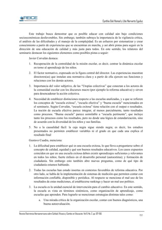 Cynthia Duk Homad y Libe Narvarte Eguiluz

Este trabajo busca demostrar que es posible educar con calidad aún bajo condiciones
socioeconómicas desfavorables. Sin embargo, también subraya la importancia de la vigilancia crítica,
el análisis de las dificultades y el manejo de la complejidad. Es un esfuerzo por sistematizar y crear
conocimiento a partir de experiencias que se encuentran en marcha, y así abrir pistas para seguir en la
dirección de una educación de calidad y más justa para todos. En este sentido, los relatores del
seminario destacan los siguientes elementos como posibles pistas a seguir:
Javier Corvalán destaca:
1. Recuperación de la centralidad de la misión escolar, es decir, centrar la dinámica escolar
en torno al aprendizaje de los niños.
2. El factor normativo, expresado en la figura central del director. Las experiencias muestran
directores(as) que instalan una normativa clara y a partir de ella ejercen sus funciones y
relaciones con los demás actores.
3. Importancia del valor subjetivo, de las “Utopías colectivas” que conectan a los actores de
la comunidad escolar con los discursos macro (por ejemplo la reforma educativa) y sirven
para desencadenar la acción colectiva.
4. Necesidad de establecer distinciones respecto a las escuelas analizadas, y a que se refieren
los conceptos de “escuela exitosa”, “escuela efectiva” y “buena escuela” mencionados en
el seminario. Según Corvalán, “escuela exitosa” tiene relación con el output o resultados.
La noción de escuela efectiva parece integrar, al menos parcialmente, tanto resultados
como procesos. “Buena escuela” parece asimilable a “escuela pertinente”, que incluye
tanto los procesos como los resultados, pero no desde una lógica de estandarización, sino
de acuerdo con la diversidad de los niños y sus familias.
5. No a la causalidad fácil: la caja negra sigue siendo negra; es decir, los estudios
presentados no permiten establecer variables ni el grado en que cada una explica el
resultado final
Gustavo Cuadra, menciona:
1. La dificultad para establecer qué es una escuela exitosa, lo que lleva a preguntarse sobre el
concepto de calidad, equidad y qué son buenos resultados educativos. Los casos expuestos
coinciden en que en una escuela exitosa deben existir aprendizajes suficientes y relevantes
en todos los niños; fuerte énfasis en el desarrollo personal (autoestima); y formación de
ciudadanía. Sin embargo esto también abre nuevas preguntas, como de qué tipo de
ciudadanía estamos hablando.
2. Todas las escuelas han estado insertas en contextos favorables de reforma educativa. Por
otro lado, se habla de la implementación de sistemas de medición que permiten contar con
información confiable, disponible y periódica. Al respecto se menciona el mal uso de los
resultados de estas mediciones, al establecerse rankings y hacer un mal uso político.
3. La escuela es la unidad esencial de intervención para el cambio educativo. En este sentido,
la escuela es vista en términos sistémicos, como organización de aprendizaje, como
escuelas que aprenden. Para lograrlo se mencionan estrategias distintas tales como:
a. Una mirada crítica de la organización escolar, contar con buenos diagnósticos, una
buena autoevaluación.
Revista Electrónica Iberoamericana sobre Calidad, Eficacia y Cambio en Educación. Vol 6, No. 2, pp. 137-156.

151

 