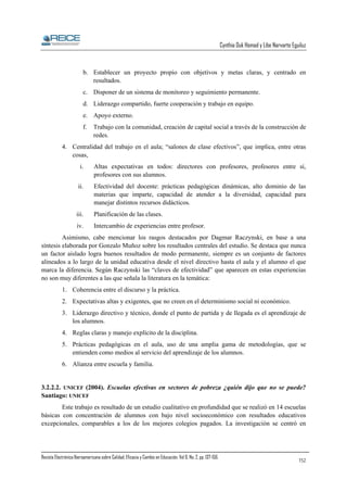 Cynthia Duk Homad y Libe Narvarte Eguiluz

b. Establecer un proyecto propio con objetivos y metas claras, y centrado en
resultados.
c. Disponer de un sistema de monitoreo y seguimiento permanente.
d. Liderazgo compartido, fuerte cooperación y trabajo en equipo.
e. Apoyo externo.
f.

Trabajo con la comunidad, creación de capital social a través de la construcción de
redes.

4. Centralidad del trabajo en el aula; “salones de clase efectivos”, que implica, entre otras
cosas,
i.

Altas expectativas en todos: directores con profesores, profesores entre sí,
profesores con sus alumnos.

ii.

Efectividad del docente: prácticas pedagógicas dinámicas, alto dominio de las
materias que imparte, capacidad de atender a la diversidad, capacidad para
manejar distintos recursos didácticos.

iii.

Planificación de las clases.

iv.

Intercambio de experiencias entre profesor.

Asimismo, cabe mencionar los rasgos destacados por Dagmar Raczynski, en base a una
síntesis elaborada por Gonzalo Muñoz sobre los resultados centrales del estudio. Se destaca que nunca
un factor aislado logra buenos resultados de modo permanente, siempre es un conjunto de factores
alineados a lo largo de la unidad educativa desde el nivel directivo hasta el aula y el alumno el que
marca la diferencia. Según Raczynski las “claves de efectividad” que aparecen en estas experiencias
no son muy diferentes a las que señala la literatura en la temática:
1. Coherencia entre el discurso y la práctica.
2. Expectativas altas y exigentes, que no creen en el determinismo social ni económico.
3. Liderazgo directivo y técnico, donde el punto de partida y de llegada es el aprendizaje de
los alumnos.
4. Reglas claras y manejo explícito de la disciplina.
5. Prácticas pedagógicas en el aula, uso de una amplia gama de metodologías, que se
entienden como medios al servicio del aprendizaje de los alumnos.
6. Alianza entre escuela y familia.

3.2.2.2. UNICEF (2004). Escuelas efectivas en sectores de pobreza ¿quién dijo que no se puede?
Santiago: UNICEF
Este trabajo es resultado de un estudio cualitativo en profundidad que se realizó en 14 escuelas
básicas con concentración de alumnos con bajo nivel socioeconómico con resultados educativos
excepcionales, comparables a los de los mejores colegios pagados. La investigación se centró en

Revista Electrónica Iberoamericana sobre Calidad, Eficacia y Cambio en Educación. Vol 6, No. 2, pp. 137-156.

152

 