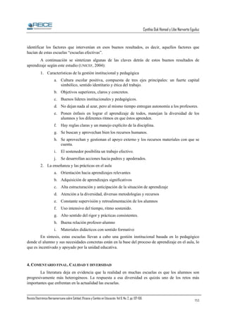 Cynthia Duk Homad y Libe Narvarte Eguiluz

identificar los factores que intervenían en esos buenos resultados, es decir, aquellos factores que
hacían de estas escuelas “escuelas efectivas”.
A continuación se sintetizan algunas de las claves detrás de estos buenos resultados de
aprendizaje según este estudio (UNICEF, 2004):
1. Características de la gestión institucional y pedagógica
a. Cultura escolar positiva, compuesta de tres ejes principales: un fuerte capital
simbólico, sentido identitario y ética del trabajo.
b. Objetivos superiores, claros y concretos.
c. Buenos líderes institucionales y pedagógicos.
d. No dejan nada al azar, pero al mismo tiempo entregan autonomía a los profesores.
e. Ponen énfasis en lograr el aprendizaje de todos, manejan la diversidad de los
alumnos y los diferentes ritmos en que éstos aprenden.
f.

Hay reglas claras y un manejo explícito de la disciplina.

g. Se buscan y aprovechan bien los recursos humanos.
h. Se aprovechan y gestionan el apoyo externo y los recursos materiales con que se
cuenta.
i.

El sostenedor posibilita un trabajo efectivo.

j.

Se desarrollan acciones hacia padres y apoderados.

2. La enseñanza y las prácticas en el aula
a. Orientación hacia aprendizajes relevantes
b. Adquisición de aprendizajes significativos
c. Alta estructuración y anticipación de la situación de aprendizaje
d. Atención a la diversidad, diversas metodologías y recursos
e. Constante supervisión y retroalimentación de los alumnos
f.

Uso intensivo del tiempo, ritmo sostenido.

g. Alto sentido del rigor y prácticas consistentes.
h. Buena relación profesor-alumno
i.

Materiales didácticos con sentido formativo

En síntesis, estas escuelas llevan a cabo una gestión institucional basada en lo pedagógico
donde el alumno y sus necesidades concretas están en la base del proceso de aprendizaje en el aula, lo
que es incentivado y apoyado por la unidad educativa.

4. COMENTARIO FINAL. CALIDAD Y DIVERSIDAD
La literatura deja en evidencia que la realidad en muchas escuelas es que los alumnos son
progresivamente más heterogéneos. La respuesta a esa diversidad es quizás uno de los retos más
importantes que enfrentan en la actualidad las escuelas.

Revista Electrónica Iberoamericana sobre Calidad, Eficacia y Cambio en Educación. Vol 6, No. 2, pp. 137-156.

153

 
