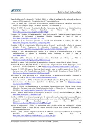 Cynthia Duk Homad y Libe Narvarte Eguiluz

Cano, E., Chavarria, X., Gimeno, X., Teixido, J. (2002). La calidad de la educación: los peligros de un discurso
seductor. VIII jornadas sobre Dirección Escolar del Forum de Catalunya.
Delors, J. (Coord.) (1996). La educación encierra un tesoro. Informe a la UNESCO de la Comisión Internacional
sobre la educación para el siglo XXI. Madrid: Santillana. Ediciones UNESCO.
Estévez, B. (2001). Gerencia y Organización Escolar: Herramientas que Construyen la Eficacia Educativa.
Revista
Espacio
Abierto.
Consultado
en
Febrero,
11,
2006
en
http://redalyc.uaemex.mx/redalyc/pdf/122/12210403.pdf.
Fernández, M., González, A. (2006). Desarrollo y Situación Actual de los Estudios de Eficacia Escolar. Revista
Electrónica de Investigación y Evaluación Educativa. Consultado en Enero, 22, 2006 en
http://www.uv.es/relieve/v3n1/relievev3n1_3.htm.
González, C. (s.d.). Conceptos generales de calidad total. Consultado en Febrero, 08, 2006 en
http://www.monografias.com/trabajos11/conge/conge.shtml.
González, J. (2004). La participación del profesorado en el control y gestión de los colegios de educación
primaria. Revista Complutense de Educación. Consultado en Marzo, 06, 2006 en
http://www.ucm.es/BUCM/revistas/edu/11302496/articulos/RCED0404220453A.PDF.
Gutiérrez, G. (2002). La Búsqueda de la Calidad y de la Equidad en los Sistemas Educativos en la Región
Latinoamericana. Un Análisis de Información. Reduc. Consultado en Enero, 17, 2006 en
http://www.reduc.cl.
Infocalidad (2006). Glosario de Conceptos Clave. Consultado
http://www.infocalidad.net/gest_calidad_def/definicion.asp

en

Febrero,

14,

2006

en

Marchesi, A., Martín, E. (1998). Calidad de la enseñanza en tiempos de cambio. Madrid: Alianza Editorial.
Martínez, M., Romero, M (1999). Calidad de la Educación e Integración de las Nuevas Tecnologías. Revista
Comunicar. Consultado en Febrero, 03, 2006 en http://redalyc.uaemex.mx/redalyc/pdf/158/15801330.pdf.
Maureira, O. (2004). El liderazgo factor de eficacia escolar, hacia un modelo causal. Revista Electrónica
Iberoamericana sobre Calidad, Eficacia y Cambio en Educación, 2(1). Consultado en Marzo, 06, 2006 en
http://www.ice.deusto.es/rinace/reice/vol2n1/maureira.pdf.
Mecklenburg, P. (2005). La Gestión de la Calidad Educativa. Una mirada desde la Escuela. Consultado en
Marzo, 07, 2006 en http://www.mecklenburg.cl/textos/escefectiva.pdf.
Messina, G., Sánchez, L. (2006). Evaluación de la calidad de la educación. Bibliografía de consulta. Revista
Iberoamericana de Educación. Consultado en Febrero, 21, 2006 en http://www.campusoei.org/oeivirt/rie10a05.htm.
Murillo, J. (2003a). Una Panorámica de la investigación Iberoamericana sobre Eficacia Escolar. Revista
Electrónica Iberoamericana sobre Calidad, Eficacia y Cambio en Educación, 1(1). Consultado en Marzo,
06, 2006 en http:www.ice.deusto.es/renace/reice/vo1n1/murillo.pdf
Murillo, J. (2003b). El movimiento de investigación de Eficacia Escolar. Consultado en Marzo, 07, 2006 en
http://www.preal.org/GTEE/pdf/murillo2.pdf.
Murillo, J. (2003c). El movimiento teórico-práctico de mejora de la escuela. Algunas lecciones aprendidas para
transformar los centros docentes. Revista Electrónica Iberoamericana sobre Calidad, Eficacia y Cambio en
Educación,
1(2).
Consultado
en
Marzo,
06,
2006
en
http://www.ice.deusto.es/RINACE/reice/vol1n2/Murillo.pdf.
Murillo, J. (coordinador) (2003d) La investigación sobre eficacia escolar en Iberoamérica. Revisión
internacional sobre el estado del arte. Bogota: Convenio Andrés Bello; Centro de Investigación y
Documentación Educativa.
Murillo, J. (2004). Un marco comprensivo de Mejora de la Eficacia Escolar. Revista Mexicana de Investigación
Educativa.
Consultado
en
Marzo,
06,
2006
en
http://www.comie.org.mx/revista/Pdfs/Carpeta21/21investTem2.pdf

Revista Electrónica Iberoamericana sobre Calidad, Eficacia y Cambio en Educación. Vol 6, No. 2, pp. 137-156.

155

 