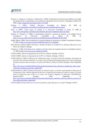 Cynthia Duk Homad y Libe Narvarte Eguiluz

Navarro, C., Vargas, G., Contreras, S., Benavente, J. (2004). Evaluación de los factores que influyen en el grado
de satisfacción de los apoderados en una institución educacional. Revista Theoria. Consultado en Marzo, 06,
2006 en http://omega.fdo-may.ubiobio.cl/th/v/v13/4.pdf.
Noriega,
J
(2003).
Calidad
Educativa.
Consultado
en
Febrero,
http://www.monografias.com/trabajos24/calidad-educativa/calidad-educativa.shtml.

04,

2006

en

Ortiz, A. (2005). ¿Cómo lograr la calidad de la educación? Consultado en Enero, 27, 2006 en
http://www.monografias.com/trabajos26/calidad-de-educacion/calidad-de-educacion.shtml.
Sánchez, E., Pesquero, E. (2000). La participación educativa: ¿cuestión de números o de calidad? Revista
Complutense
de
Educación.
Consultado
en
Marzo,
06,
2006
en
http://www.ucm.es/BUCM/revistas/edu/11302496/articulos/RCED0000120139A.PDF.
Sander, Benno. (2006). Nuevas tendencias en la gestión educativa: democracia y calidad. Consultado en Febrero,
19, 2006 en http://www.iacd.oas.org/La%20Educa%20123-125/sand.htm.
SIRI; OREALC/UNESCO (2005). Estructura y Sentido del Índice de Calidad de los Sistemas Educativos de los

Países de la Región. Santiago.
Toranzos, L. (1996). El problema de la calidad en el primer plano de la agenda educativa. Consultado en Enero,
19, 2006 en http://www.ince.mec.es/cumbre/d1-02.htm.
UNESCO (2005). Informe de Seguimiento de la EPT en el Mundo. Santiago: UNESCO.
UNESCO (2005). Informe de Seguimiento de la EPT en el Mundo. Santiago: UNESCO.
UNESCO/OREALC (2007 a) Educación de calidad para todos: un asunto de derechos humanos. Documento de

discusión sobre políticas educativas en el marco de la II Reunión Intergubernamental del Proyecto Regional
de Educación para América Latina y el Caribe (EPT/PRELAC) OREALC/UNESCO Santiago. Chile. Disponible
en
http://www.unesco.cl/medios/biblioteca/documentos/documento_base_educacion_calidad_para_todos_asunt
o_derechos_humanos_ept_prelac_espanol.pdf
UNESCO/OREALC (2007 b) Situación Educativa de América Latina y el Caribe: garantizando la Educación de

Calidad para Todos. Informe Regional de Revisión y Evaluación del Progreso de América Latina y el Caribe
hacia la Educación para Todos en el marco del Proyecto Regional de Educación (EPT/PRELAC)
Santiago.
Chile.
Disponible
en
Orealc/UNESCO
http://www.unesco.cl/medios/biblioteca/documentos/documento_monitoreo_situacion_educativa_america_la
tina_caribe_ept_prelac_espanol.pdf
UNICEF (2004). Escuelas efectivas en sectores de pobreza ¿quién dijo que no se puede? Santiago: UNICEF.

Revista Electrónica Iberoamericana sobre Calidad, Eficacia y Cambio en Educación. Vol 6, No. 2, pp. 137-156.

156

 