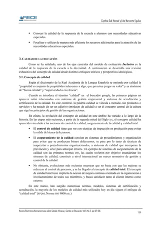 Cynthia Duk Homad y Libe Narvarte Eguiluz

Conocer la calidad de la respuesta de la escuela a alumnos con necesidades educativas
especiales.
Focalizar y utilizar de manera más eficiente los recursos adicionales para la atención de las
necesidades educativas especiales.

3. CALIDAD DE LA EDUCACIÓN
Como se ha señalado, uno de los ejes centrales del modelo de evaluación Inclusiva es la
calidad de la respuesta de la escuela a la diversidad. A continuación se desarrolla una revisión
exhaustiva del concepto de calidad desde distintos enfoques teóricos y perspectivas ideológicas.
3.1. Concepto de calidad
Según el diccionario de la Real Academia de la Lengua Española se entiende por calidad la
“propiedad o conjunto de propiedades inherentes a algo, que permiten juzgar su valor” y es sinónimo
de “buena calidad” y “superioridad o excelencia”.
Cuando se introduce el término “calidad” en el buscador google, las primeras páginas en
aparecer están relacionadas con sistemas de gestión empresarial y sistemas de acreditación y
certificación de la calidad. En este contexto, la palabra calidad se vincula a menudo con productos o
servicios y ha pasado de ser un adjetivo (producto de calidad) a ser el concepto central de la cultura
que rige los principios de gestión de las organizaciones.
En efecto, la evolución del concepto de calidad en este ámbito ha variado a lo largo de la
historia. En las etapas más recientes, a partir de la segunda mitad del Siglo XX, el concepto calidad ha
aparecido vinculado a las nociones de control de calidad, aseguramiento de la calidad y calidad total.
El control de calidad tiene que ver con técnicas de inspección en producción para evitar
la salida de bienes defectuosos.
El aseguramiento de la calidad consiste en sistemas de procedimientos y organización
para evitar que se produzcan bienes defectuosos; se pasa por lo tanto de técnicas de
inspección a procedimientos organizacionales, a sistemas de calidad que incorporan la
prevención y sirve para anticipar errores. Un ejemplo de sistemas de aseguramiento de la
calidad son las primeras normas ISO, las cuales tuvieron por objetivo estandarizar los
sistemas de calidad, constituir a nivel internacional un marco normativo de gestión y
control de la calidad.
No obstante, evoluciones más recientes muestran que no basta con que las mejoras se
reduzcan al control de procesos, y se ha llegado al concepto de calidad total. El concepto
de calidad total tiene implícita la noción de mejora continua orientada en la organización e
involucramiento de todos sus miembros, y busca satisfacer tanto al cliente interno como
externo.
En este marco, han surgido numerosas normas, modelos, sistemas de certificación y
acreditación, la mayoría de los modelos de calidad más utilizados hoy en día siguen el enfoque de
“calidad total” (EFQM, Norma ISO 9000 etc.)

Revista Electrónica Iberoamericana sobre Calidad, Eficacia y Cambio en Educación. Vol 6, No. 2, pp. 137-156.

139

 