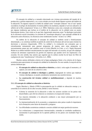 Cynthia Duk Homad y Libe Narvarte Eguiluz

El concepto de calidad es a menudo relacionado con visiones provenientes del mundo de la
producción y gestión empresarial, y es a veces mirado con recelo desde algunos sectores del ámbito de
la educación. En algunos espacios se habla de calidad como “concepto seductor” tras el cual “puede
esconderse el peligro de desmantelar el sistema público de enseñanza, dejando el servicio educativo al
arbitrio de la libre competencia” (Cano et al. 2002). Opiniones como esta a menudo son alimentadas
por algunas tendencias que incluso en el ámbito de la educación ven la calidad como un asunto
básicamente técnico. Esta visión es lo que Inés Aguerrondo menciona como “la ideología (curricular)
de la eficiencia social (vinculada a la corriente de “tecnología educativa”) que entiende calidad de la
educación como eficiencia y la eficiencia como rendimiento escolar.” (Cano et al. 2002)
En ámbito de la educación el concepto de calidad es también social e históricamente
determinado, y se constituye también en patrón de control de la eficiencia del servicio para orientar las
decisiones y procesos (Aguerrondo, 1993). La calidad y la evaluación son conceptos que se
retroalimentan mutuamente para generar propuestas de mejora; pero estas propuestas no
necesariamente pasan por usar modelos como el EFQM (Murillo en Cano, et al.). Según Raymond
Bolam no se deben transferir mecánicamente las reglas del mercado a la escuela, sin que ello implique
rechazar de antemano experiencias de gestión de empresas que pueden servir de inspiración a las
escuelas. En este sentido, hay autores que sugieren que la cultura escolar ha de hacer de filtro de
cualquiera de estas “transferencias” (Alvariño et al., 2006).
Muchos autores defienden criterios de la lógica pedagógica frente a los criterios de la lógica
económica para aproximarse al concepto de calidad en la educación. En este sentido, la mayoría de los
autores destacan que:
a. El concepto de calidad en educación es histórico, es decir, varía según el momento y el
espacio, así como de un colectivo a otro.
b. El concepto de calidad es ideológico y político, impregnado de valores que implican
visiones ideológicas; no puede considerarse meramente una cuestión técnica.
c. La construcción del término calidad es multidimensional, y depende de muchos
factores.
3.1.1. El concepto de calidad en educación es histórico
Según Marchesi y Martín (1998) la preocupación por la calidad en educación emerge y se
consolida en el contexto de los años noventa, debido a varios factores:
Culmina la extensión de la educación a todos los sectores sociales en los países más
desarrollados y por ello los esfuerzos se orientaron a la mejora del sistema.
Las mayores demandas a la educación conducen a una mayor preocupación por su
funcionamiento.
La internacionalización de la economía y competencia entre países resalta la importancia
de la formación como factor de desarrollo y progreso.
Las dificultades económicas conducen a asociar calidad con mejor gestión de recursos.
Las evaluaciones y comparaciones internacionales, centradas en resultados académicos,
incrementan la preocupación de la opinión pública en los países con resultados bajo la
media.

Revista Electrónica Iberoamericana sobre Calidad, Eficacia y Cambio en Educación. Vol 6, No. 2, pp. 137-156.

140

 