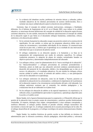 Cynthia Duk Homad y Libe Narvarte Eguiluz

•

La evidencia del abandono escolar, problemas de minorías étnicas y culturales, pobres
resultado educativos de los alumnos provenientes de sectores desfavorecidos, lleva a
reclamar una mayor calidad educativa para la solución de estos problemas.

Asimismo, bajo el concepto de calidad coexisten motivaciones, estrategias y finalidades
diferentes. En el Informe de Seguimiento de la EPT en el Mundo 2005, cuyo énfasis es la calidad
educativa, se mencionan diversas definiciones del concepto de calidad de la educación según diversas
corrientes educativas. En este sentido, menciona las diferentes aproximaciones al concepto de calidad
de la educación según lo que llama en el documento enfoques humanistas, conductistas, críticos,
autóctonos y de educación para adultos:
1. En la corriente humanista los educandos ocupan una posición central en la construcción de
significados. En este sentido, se estima que los programas educativos deben tener en
cuenta las circunstancias y necesidades individuales de los alumnos. El constructivismo
social da un paso más, y enfatiza que el aprendizaje no es resultado de una intervención
individual sino que es un proceso de práctica social.
2. El enfoque conductista va en dirección opuesta a la humanista y se basa en la
manipulación del comportamiento por medio de estímulos específicos. En enfoque
conductista promueve la adopción de planes de estudios normalizados basados en
objetivos prescritos y determinados independientemente del educando.
3. Los enfoques críticos, como los planteamientos de la “nueva sociología de la educación”,
los “desescolarizadores” o enfoques provenientes de corrientes posmodernistas y
feministas, ponen en duda que una educación universal conduzca automáticamente al
desarrollo del potencial de los educandos, debido a las desigualdades que se dan en el
acceso a la educación y a lo resultados educativos. En este sentido los enfoques críticos
asocian calidad al cambio social, al estímulo del análisis crítico y a una participación
activa de los educandos en su aprendizaje.
4. Los enfoques autóctonos de educación, como los de Gandhi y Nyerere, pusieron en
entredicho la educación de los colonizadores y enfatizaron la importancia de la pertinencia
de la educación respecto a las circunstancias socioculturales del país y del educando. Los
enfoque autóctonos sostienen que el contenido, los métodos pedagógicos y las
evaluaciones han de ser elaborados en el plano local.
5. En los enfoques de educación de adultos se da especial importancia a la experiencia y la
reflexión crítica, la posibilidad de aprovechar la experiencia y aprendizaje adquiridos para
la acción y el cambio social.
Benno Sander, de la Agencia Interamericana para la cooperación y el Desarrollo afirma que la
gestión de la educación tiene su propio cuerpo de conocimientos y prácticas sociales históricamente
construidas. Al respecto, distingue cinco etapas, correspondientes a cinco enfoques conceptuales y
analíticos diferentes: el enfoque jurídico durante el periodo colonial, enfoque tecnocrático del
movimiento a inicios del siglo XX, el enfoque conductista de la escuela psicosológica de los años 30,
el enfoque desarrollista de la posguerra y el enfoque sociológico de autores latinoamericanos (Sander,
2006).
Según Sander, los modelos históricos de gestión escolar se han definido en términos de
administración para la eficiencia económica, eficacia pedagógica, efectividad política y relevancia

Revista Electrónica Iberoamericana sobre Calidad, Eficacia y Cambio en Educación. Vol 6, No. 2, pp. 137-156.

141

 