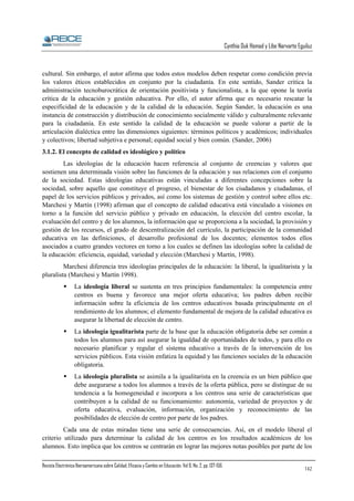 Cynthia Duk Homad y Libe Narvarte Eguiluz

cultural. Sin embargo, el autor afirma que todos estos modelos deben respetar como condición previa
los valores éticos establecidos en conjunto por la ciudadanía. En este sentido, Sander critica la
administración tecnoburocrática de orientación positivista y funcionalista, a la que opone la teoría
crítica de la educación y gestión educativa. Por ello, el autor afirma que es necesario rescatar la
especificidad de la educación y de la calidad de la educación. Según Sander, la educación es una
instancia de construcción y distribución de conocimiento socialmente válido y culturalmente relevante
para la ciudadanía. En este sentido la calidad de la educación se puede valorar a partir de la
articulación dialéctica entre las dimensiones siguientes: términos políticos y académicos; individuales
y colectivos; libertad subjetiva e personal; equidad social y bien común. (Sander, 2006)
3.1.2. El concepto de calidad es ideológico y político
Las ideologías de la educación hacen referencia al conjunto de creencias y valores que
sostienen una determinada visión sobre las funciones de la educación y sus relaciones con el conjunto
de la sociedad. Estas ideologías educativas están vinculadas a diferentes concepciones sobre la
sociedad, sobre aquello que constituye el progreso, el bienestar de los ciudadanos y ciudadanas, el
papel de los servicios públicos y privados, así como los sistemas de gestión y control sobre ellos etc.
Marchesi y Martín (1998) afirman que el concepto de calidad educativa está vinculado a visiones en
torno a la función del servicio público y privado en educación, la elección del centro escolar, la
evaluación del centro y de los alumnos, la información que se proporciona a la sociedad, la provisión y
gestión de los recursos, el grado de descentralización del currículo, la participación de la comunidad
educativa en las definiciones, el desarrollo profesional de los docentes; elementos todos ellos
asociados a cuatro grandes vectores en torno a los cuales se definen las ideologías sobre la calidad de
la educación: eficiencia, equidad, variedad y elección (Marchesi y Martín, 1998).
Marchesi diferencia tres ideologías principales de la educación: la liberal, la igualitarista y la
pluralista (Marchesi y Martín 1998).
La ideología liberal se sustenta en tres principios fundamentales: la competencia entre
centros es buena y favorece una mejor oferta educativa; los padres deben recibir
información sobre la eficiencia de los centros educativos basada principalmente en el
rendimiento de los alumnos; el elemento fundamental de mejora de la calidad educativa es
asegurar la libertad de elección de centro.
La ideología igualitarista parte de la base que la educación obligatoria debe ser común a
todos los alumnos para así asegurar la igualdad de oportunidades de todos, y para ello es
necesario planificar y regular el sistema educativo a través de la intervención de los
servicios públicos. Esta visión enfatiza la equidad y las funciones sociales de la educación
obligatoria.
La ideología pluralista se asimila a la igualitarista en la creencia es un bien público que
debe asegurarse a todos los alumnos a través de la oferta pública, pero se distingue de su
tendencia a la homogeneidad e incorpora a los centros una serie de características que
contribuyen a la calidad de su funcionamiento: autonomía, variedad de proyectos y de
oferta educativa, evaluación, información, organización y reconocimiento de las
posibilidades de elección de centro por parte de los padres.
Cada una de estas miradas tiene una serie de consecuencias. Así, en el modelo liberal el
criterio utilizado para determinar la calidad de los centros es los resultados académicos de los
alumnos. Esto implica que los centros se centrarán en lograr las mejores notas posibles por parte de los
Revista Electrónica Iberoamericana sobre Calidad, Eficacia y Cambio en Educación. Vol 6, No. 2, pp. 137-156.

142

 