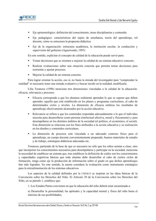 Cynthia Duk Homad y Libe Narvarte Eguiluz

Eje epistemológico: definición del conocimiento, áreas disciplinarias y contenido.
Eje pedagógico: características del sujeto de enseñanza, teoría del aprendizaje, rol
docente, cómo se estructura la propuesta didáctica.
Eje de la organización: estructura académica, la institución escolar, la conducción y
supervisión del gobierno (Aguerrondo, 1993)
En este sentido, explicitar el concepto de calidad de la educación puede servir para:
Tomar decisiones que se orienten a mejorar la calidad de un sistema educativo concreto.
Realizar evaluaciones sobre una situación concreta que permita tomar decisiones para
reorientar y ajustar procesos.
Mejorar la calidad de un sistema concreto.
Para lograr orientar la acción, eso sí, no basta la mirada del investigador para “comprender la
realidad” es necesario tener una mirada evaluativo y buscar incidir en la realidad, modificarla.
Lilia Toranzos (1996) menciona tres dimensiones vinculadas a la calidad de la educación:
eficacia, relevancia y procesos:
Eficacia corresponde a que los alumnos realmente aprendan lo que se supone que deben
aprender, aquello que está establecido en los planes y programas curriculares, al cabo de
determinados ciclos y niveles. La dimensión de eficacia enfatiza los resultados de
aprendizaje efectivamente alcanzados por la acción educativa.
Relevancia se refiere a que los contenidos respondan adecuadamente a lo que el individuo
necesita para desarrollarse como persona (intelectual afectiva, moral y físicamente) y para
desempeñarse en los distintos ámbitos de la sociedad (el político, el económico, el social).
Esta dimensión se relaciona con los fines atribuidos a la acción educativa y su realización
en los diseños y contenidos curriculares.
La dimensión de procesos está vinculada a un adecuado contexto físico para el
aprendizaje, un cuerpo docente convenientemente preparado, buenos materiales de estudio
y de trabajo, estrategias didácticas adecuadas etc.
Toranzos, partiendo de la base de que es necesario no sólo que los niños asistan a clase, sino
que incorporen los conocimientos necesarios para desempeñarse y participar en la sociedad, menciona
la necesidad de establecer un sistema que, tras establecer la definición de cuáles son los conocimientos
y capacidades cognitivas básicas que todo alumno debe desarrollar al cabo de ciertos ciclos de
formación, tenga como eje la producción de información sobre el grado en que dichos aprendizajes
han sido logrados. En este sentido, la autora considera la evaluación como instrumento estratégico
para la retroalimentación de los sistemas educativos.
Los aspectos de la calidad definidos por la UNESCO se inspiran en las ideas básicas de la
Convención sobre los Derechos del Niño. El Artículo 29 de la Convención sobre los Derechos del
Niño, en su párrafo 1, establece que:
1. Los Estados Partes convienen en que la educación del niño deberá estar encaminada a:
a) Desarrollar la personalidad, las aptitudes y la capacidad mental y física del niño hasta el
máximo de sus posibilidades;

Revista Electrónica Iberoamericana sobre Calidad, Eficacia y Cambio en Educación. Vol 6, No. 2, pp. 137-156.

144

 