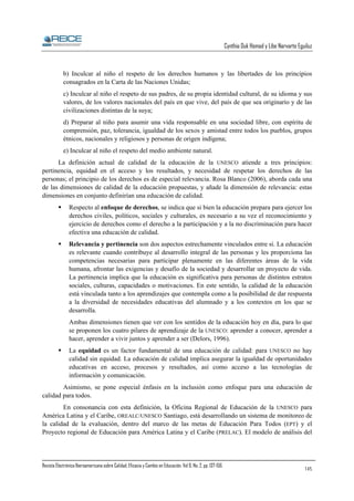 Cynthia Duk Homad y Libe Narvarte Eguiluz

b) Inculcar al niño el respeto de los derechos humanos y las libertades de los principios
consagrados en la Carta de las Naciones Unidas;
c) Inculcar al niño el respeto de sus padres, de su propia identidad cultural, de su idioma y sus
valores, de los valores nacionales del país en que vive, del país de que sea originario y de las
civilizaciones distintas de la suya;
d) Preparar al niño para asumir una vida responsable en una sociedad libre, con espíritu de
comprensión, paz, tolerancia, igualdad de los sexos y amistad entre todos los pueblos, grupos
étnicos, nacionales y religiosos y personas de origen indígena;
e) Inculcar al niño el respeto del medio ambiente natural.
La definición actual de calidad de la educación de la UNESCO atiende a tres principios:
pertinencia, equidad en el acceso y los resultados, y necesidad de respetar los derechos de las
personas; el principio de los derechos es de especial relevancia. Rosa Blanco (2006), aborda cada una
de las dimensiones de calidad de la educación propuestas, y añade la dimensión de relevancia: estas
dimensiones en conjunto definirían una educación de calidad.
Respecto al enfoque de derechos, se indica que si bien la educación prepara para ejercer los
derechos civiles, políticos, sociales y culturales, es necesario a su vez el reconocimiento y
ejercicio de derechos como el derecho a la participación y a la no discriminación para hacer
efectiva una educación de calidad.
Relevancia y pertinencia son dos aspectos estrechamente vinculados entre sí. La educación
es relevante cuando contribuye al desarrollo integral de las personas y les proporciona las
competencias necesarias para participar plenamente en las diferentes áreas de la vida
humana, afrontar las exigencias y desafío de la sociedad y desarrollar un proyecto de vida.
La pertinencia implica que la educación es significativa para personas de distintos estratos
sociales, culturas, capacidades o motivaciones. En este sentido, la calidad de la educación
está vinculada tanto a los aprendizajes que contempla como a la posibilidad de dar respuesta
a la diversidad de necesidades educativas del alumnado y a los contextos en los que se
desarrolla.
Ambas dimensiones tienen que ver con los sentidos de la educación hoy en día, para lo que
se proponen los cuatro pilares de aprendizaje de la UNESCO: aprender a conocer, aprender a
hacer, aprender a vivir juntos y aprender a ser (Delors, 1996).
La equidad es un factor fundamental de una educación de calidad: para UNESCO no hay
calidad sin equidad. La educación de calidad implica asegurar la igualdad de oportunidades
educativas en acceso, procesos y resultados, así como acceso a las tecnologías de
información y comunicación.
Asimismo, se pone especial énfasis en la inclusión como enfoque para una educación de
calidad para todos.
En consonancia con esta definición, la Oficina Regional de Educación de la UNESCO para
América Latina y el Caribe, OREALC/UNESCO Santiago, está desarrollando un sistema de monitoreo de
la calidad de la evaluación, dentro del marco de las metas de Educación Para Todos (EPT) y el
Proyecto regional de Educación para América Latina y el Caribe (PRELAC). El modelo de análisis del

Revista Electrónica Iberoamericana sobre Calidad, Eficacia y Cambio en Educación. Vol 6, No. 2, pp. 137-156.

145

 