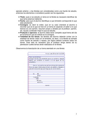 ejemplo anterior, y las libretas son consideradas como una fuente de estudio,
entonces los elementos a considerar pueden ser los siguientes:

  N Título: pues si se estudia un tema en la libreta es necesario identificar de
    que tema estamos hablando.
  N Fecha: para que el alumno identifique a que bimestre corresponde lo que
    esta estudiando.
  N Consigna: es decir la orden, que en su caso orientará al alumno a
    recordar que es lo que se hizo en un tema en especial; el saber si lo que
    leemos es una opinión, resumen propio o dictado por el profesor, opinión,
    etc. Ayuda a entender mejor lo que se estudia.
  N Producto o ejercicio: el alumno debe tener completo aquel tema del día
    en la forma en que se solicita en la consigna.
  N Totalidad de los temas: las libretas del alumno deberán contar con la
    totalidad de temas vistos en el bimestre, es decir, si la libreta es tomada
    como fuente de estudio o repaso, por lógica deberá contener todos los
    temas. Para esto es necesario que el profesor tenga dentro de su
    planeación cuales temas serán realizados en la libreta.

Observemos la trascripción de un tema asentado en una libreta:




                                                                              2
 