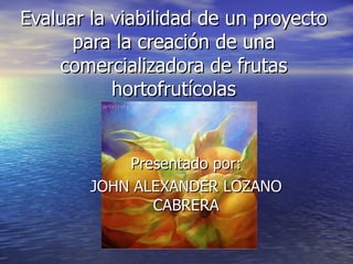 Evaluar la viabilidad de un proyecto para la creación de una comercializadora de frutas hortofrutícolas Presentado por: JOHN ALEXANDER LOZANO CABRERA 
