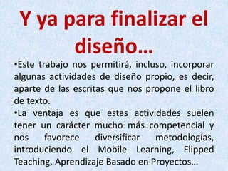 Y ya para finalizar el
diseño…
•Este trabajo nos permitirá, incluso, incorporar
algunas actividades de diseño propio, es decir,
aparte de las escritas que nos propone el libro
de texto.
•La ventaja es que estas actividades suelen
tener un carácter mucho más competencial y
nos favorece diversificar metodologías,
introduciendo el Mobile Learning, Flipped
Teaching, Aprendizaje Basado en Proyectos…
 