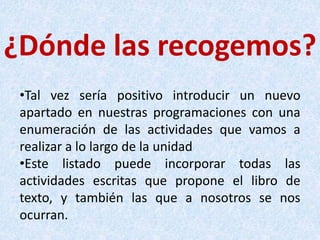 ¿Dónde las recogemos?
•Tal vez sería positivo introducir un nuevo
apartado en nuestras programaciones con una
enumeración de las actividades que vamos a
realizar a lo largo de la unidad
•Este listado puede incorporar todas las
actividades escritas que propone el libro de
texto, y también las que a nosotros se nos
ocurran.
 
