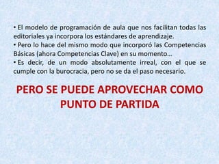 • El modelo de programación de aula que nos facilitan todas las
editoriales ya incorpora los estándares de aprendizaje.
• Pero lo hace del mismo modo que incorporó las Competencias
Básicas (ahora Competencias Clave) en su momento…
• Es decir, de un modo absolutamente irreal, con el que se
cumple con la burocracia, pero no se da el paso necesario.
PERO SE PUEDE APROVECHAR COMO
PUNTO DE PARTIDA
 
