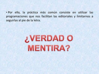 • Por ello, la práctica más común consiste en utilizar las
programaciones que nos facilitan las editoriales y limitarnos a
seguirlas al pie de la letra.
 