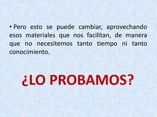 ¿LO PROBAMOS?
• Pero esto se puede cambiar, aprovechando
esos materiales que nos facilitan, de manera
que no necesitemos tanto tiempo ni tanto
conocimiento.
 