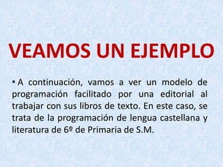 VEAMOS UN EJEMPLO
• A continuación, vamos a ver un modelo de
programación facilitado por una editorial al
trabajar con sus libros de texto. En este caso, se
trata de la programación de lengua castellana y
literatura de 6º de Primaria de S.M.
 