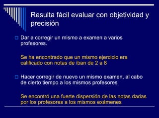 Resulta fácil evaluar con objetividad y
    precisión
Dar a corregir un mismo a examen a varios
profesores.

Se ha encontrado que un mismo ejercicio era
calificado con notas de iban de 2 a 8

Hacer corregir de nuevo un mismo examen, al cabo
de cierto tiempo a los mismos profesores

Se encontró una fuerte dispersión de las notas dadas
por los profesores a los mismos exámenes
 