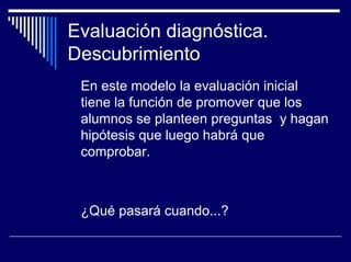 Evaluación diagnóstica.
Descubrimiento
 En este modelo la evaluación inicial
 tiene la función de promover que los
 alumnos se planteen preguntas y hagan
 hipótesis que luego habrá que
 comprobar.



 ¿Qué pasará cuando...?
 