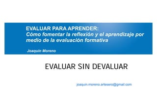 EVALUAR PARA APRENDER:
Cómo fomentar la reflexión y el aprendizaje por
medio de la evaluación formativa
Joaquín Moreno



        EVALUAR SIN DEVALUAR

                    joaquin.moreno.artesero@gmail.com
 