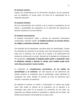 12

El contexto escolar:
Implica las características de la intervención educativa, de las relaciones
que se establecen en grupo clase, así como de la organización de la
respuesta educativa.


El contexto familiar:
Son las características de la familia y de su entorno, expectativas de los
padres y posibilidades de cooperación en el desarrollo del programa de
atención educativa en el seno familiar.


El contexto sociocultural:
El contexto sociocultural rodea y permea las anteriores dimensiones
contextuales, haciendo visibles: la realidad económica, las minorías étnicas,
los códigos y materiales culturales, entre otros.


Los contextos de los estudiantes permiten situar los aprendizajes. Cuando
los contextos son adversos no se pueden usar como excusas para no hacer
nada, por el contrario, son la base de la mejora o de optimización del
proceso de construcción curricular. Ejemplo de lo señalado es el lenguaje de
los estudiantes. Comprender el lenguaje puede ayudar a comprender como
el estudiante entiende y describe su mundo, pero también puede servir
como base para generar nuevos mundos.


La   evaluación de     competencias curriculares, de los estilos de
aprendizajes y el contexto, son sólo algunos de los elementos que
pueden propiciar la evaluación para el aprendizaje. Estos elementos al
conjugarse con otros, facilitan el proceso de toma de decisiones para
orientar o reorientar la enseñanza.


No obstante lo anterior, se ofrece a continuación un cuadro que puede
hacer más visible la relación de la evaluación con la atención a la
diversidad, para este fin se enuncian los momentos de una clase, las
preguntas que debería hacerse el estudiante y algunas de las tareas       del
docente para atender la diversidad de un grupo curso:
 