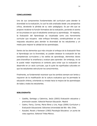 14



CONCLUSIONES


Uno de sus componentes fundamentales del currículum para atender la
diversidad es la evaluación, la cual ha sido analizada desde una perspectiva
crítica, develando la pérdida de su valor pedagógico. Es por ello que se
propone revalorar la función formadora de la evaluación, poniendo el acento
en los procesos en que el estudiante construye su aprendizaje. Al respecto,
la Evaluación del Aprendizaje es visualizada como una herramienta
curricular que recupera     este enfoque formador, constituyéndose en una
respuesta educativa para atender la diversidad de los estudiantes y un
medio para mejorar la calidad de los aprendizajes.


Dentro de los elementos que más vinculan el enfoque de la Evaluación Para
el Aprendizaje con la Diversidad, se pueden destacar la evaluación de las
competencias curriculares y los estilos de aprendizaje, elementos claves
para diversificar la enseñanza y evaluar para aprender. Sin embargo, no se
le puede restar importancia al contexto para evitar que la evaluación se
desarrolle en un vacío curricular, que le quite los significados culturales en
que los estudiantes estructuran los conocimientos.


Finalmente, es fundamental reconocer que los cambios siempre son lentos y
requieren de la modificación de la cultura evaluativa que ha permeado la
educación chilena, orientando su mirada hacia la mejora de los aprendizajes
de todas y todos los estudiantes.




BIBLIOGRAFÍA


   •   Castillo, Santiago y Cabrerizo, Jesús (2003) Evaluación educativa y
       promoción escolar. Editorial Pearson Educación. Madrid
   •   Castro, Fancy, Correa, Maria Elena y Lira, Hugo (2006) Currículum y
       Evaluación Educacional. Ediciones Universidad del Bío –Bío. Chile.
   •   Ausubel, Novak y Hanesian (1983) Psicología Educativa: un punto de
       vista cognitivo. Editorial Trillas México.
 