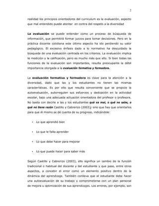 2

realidad los principios orientadores del curriculum es la evaluación, aspecto
que mal entendido puede atentar en contra del respeto a la diversidad


La evaluación se puede entender como un proceso de búsqueda de
información, que permitirá formar juicios para tomar decisiones. Pero en la
práctica docente cotidiana este último aspecto ha ido perdiendo su valor
pedagógico. El excesivo énfasis dado a lo normativo ha descuidado la
búsqueda de una evaluación centrada en los criterios. La evaluación implica
la medición y la calificación, pero es mucho más que ello. Si bien todas las
funciones de la evaluación son importantes, resulta preocupante la débil
importancia otorgada a la evaluación formativa y formadora.


La evaluación formativa y formadora es clave para la atención a la
diversidad,   dado   que   las y   los   estudiantes   no   tienen las   mismas
características. Es por ello que resulta conveniente que se propicie la
autoevaluación, autorregulen sus esfuerzos y dedicación en la actividad
escolar, bajo una adecuada actuación orientadora del profesor o profesora.
No basta con decirle a las y los estudiantes qué va mal, o qué no sabe, o
qué no tiene razón Castillo y Cabrerizo (2003); sino que hay que orientarlos
para que él mismo se dé cuenta de su progreso, indicándole:


   •   Lo que aprendió bien


   •   Lo que le falta aprender


   •   Lo que debe hacer para mejorar


   •   Lo que puede hacer para saber más


Según Castillo y Cabrerizo (2003), ello significa un cambio de la función
tradicional o habitual del docente y del estudiante y que pase, entre otros
aspectos, a concebir el error como un elemento positivo dentro de la
dinámica del aprendizaje. También conlleva que el estudiante debe hacer
una autoevaluación de su trabajo y comprometerse con un plan personal
de mejora u optimización de sus aprendizajes. Los errores, por ejemplo, son
 