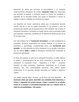 3

elementos de alerta que provocan la autorreflexión y la necesaria
reestructuración conceptual. No existen respuestas malas sino respuestas
que permitan al profesor o profesora asumir la función de orientador y
regulador de la actividad escolar que ayude al estudiante a revisar su
trabajo y le lleve a redoblar sus esfuerzos de mejora.


Los docentes con mayor experiencia saben que el estudiante aprende
mucho más de lo que se puede comprobar en un examen y que no
garantiza que aquello que se pregunta sea lo más relevante. Por lo tanto, la
evaluación formativa y formadora se puede valorar como el principal medio
para aprender a aprender, partiendo por la experiencia dinámica que se da
en la misma aula.


Con este enfoque de la “evaluación formadora”, se está revitalizando la
evaluación formativa asignándole una función medular en el proceso de
enseñanza y aprendizaje, considerándola como una herramienta para
aprender. Lo más relevante de dicha evaluación es su carácter interactivo,
que se realiza desde y junto al estudiante mientras éste desarrolla su
proceso de aprendizaje.


El hecho de subrayar el valor de la evaluación formativa, no debe suponer
el olvido o minusvaloración de los otros momentos o funciones de la
evaluación: la evaluación inicial – diagnóstica y la final -         sumativa.
También en estos momentos, igualmente importantes en el proceso
didáctico,   hay    una   intencionalidad   formativa.   Esto   último   podría
evidenciarse en el siguiente ejemplo propuesto por Castillo y Cabrerizo
(2003):


Los citados autores piden situarse     en el plano del símil deportivo.      El
alumno(a) atleta que quiere desarrollar sus cualidades físico-deportivas, e
incluso ir superando sus propias marcas y llegar a competir en un estadio,
tendrá en su profesor el entrenador-preparador que va a intentar sacar lo
mejor de sus posibilidades. Ello supone:
 