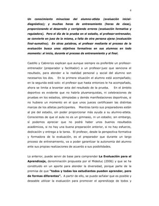 4

Un    conocimiento    minucioso      del    alumno-atleta     (evaluación    inicial-
diagnóstica);   y   muchas   horas     de    entrenamiento    (horas    de   clase),
proporcionando el desarrollo y corrigiendo errores (evaluación formativa y
reguladora). Pero el día de la prueba en el estadio, el profesor-entrenador,
se convierte en juez de la misma, a falta de otra persona ajena (evaluación
final-sumativa). En otras palabras, el profesor mediante el proceso de la
evaluación busca unos objetivos formativos en sus alumnos en todo
momento: al inicio, durante el proceso de entrenamiento y al final.


Castillo y Cabrerizo explican que aunque siempre es preferible un profesor-
entrenador (preparador y facilitador) a un profesor-juez que sanciona el
resultado, para atender a la realidad personal y social del alumno son
necesarios los dos.   En la primera situación el alumno está acompañado;
en la segunda está solo: el profesor que hasta entonces le ha acompañado,
ahora se limita a levantar acta del resultado de la prueba.            En el ámbito
deportivo es evidente que no habría plusmarquistas, ni celebraciones de
pruebas en los estadios, olimpiadas y demás manifestaciones deportivas, si
no hubiera un momento en el que unos jueces certificasen las distintas
marcas de los atletas participantes.       Mientras tanto sus preparadores están
al pie del estadio, sin poder proporcionar más ayuda a su alumno-atleta.
Conscientes de que el aula no es un gimnasio, ni un estadio; sin embargo,
sí   podemos apreciar que      no     podrá    haber   unos    buenos    resultados
académicos, si no hay una buena preparación anterior, si no hay esfuerzo,
dedicación y entrega a la tarea. El profesor, desde la perspectiva formativa
y formadora de la evaluación, es el preparador que durante un largo
proceso de entrenamiento, va a poder garantizar la autonomía del alumno
ante sus propias realizaciones de acuerdo a sus posibilidades.


Lo anterior, puede servir de base para comprender La Evaluación para el
Aprendizaje, denominación propuesta por el Mideduc (2006) y que se ha
constituido en un aporte para atender la diversidad, porque parte de la
premisa de que “todos y todas los estudiantes pueden aprender, pero
de formas diferentes”. A partir de ello, se puede señalar que es posible y
deseable utilizar la evaluación para promover el aprendizaje de todos y
 