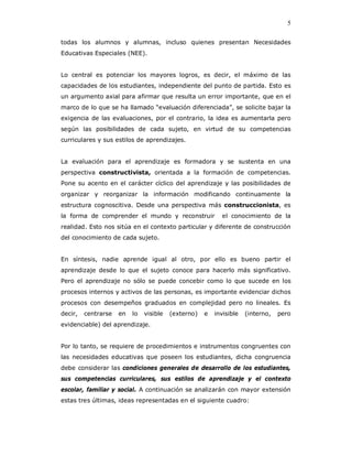 5

todas los alumnos y alumnas, incluso quienes presentan Necesidades
Educativas Especiales (NEE).


Lo central es potenciar los mayores logros, es decir, el máximo de las
capacidades de los estudiantes, independiente del punto de partida. Esto es
un argumento axial para afirmar que resulta un error importante, que en el
marco de lo que se ha llamado “evaluación diferenciada”, se solicite bajar la
exigencia de las evaluaciones, por el contrario, la idea es aumentarla pero
según las posibilidades de cada sujeto, en virtud de su competencias
curriculares y sus estilos de aprendizajes.


La evaluación para el aprendizaje es formadora y se sustenta en una
perspectiva constructivista, orientada a la formación de competencias.
Pone su acento en el carácter cíclico del aprendizaje y las posibilidades de
organizar y reorganizar la información modificando continuamente la
estructura cognoscitiva. Desde una perspectiva más construccionista, es
la forma de comprender el mundo y reconstruir              el conocimiento de la
realidad. Esto nos sitúa en el contexto particular y diferente de construcción
del conocimiento de cada sujeto.


En síntesis, nadie aprende igual al otro, por ello es bueno partir el
aprendizaje desde lo que el sujeto conoce para hacerlo más significativo.
Pero el aprendizaje no sólo se puede concebir como lo que sucede en los
procesos internos y activos de las personas, es importante evidenciar dichos
procesos con desempeños graduados en complejidad pero no lineales. Es
decir,   centrarse   en   lo   visible   (externo)   e   invisible   (interno,   pero
evidenciable) del aprendizaje.


Por lo tanto, se requiere de procedimientos e instrumentos congruentes con
las necesidades educativas que poseen los estudiantes, dicha congruencia
debe considerar las condiciones generales de desarrollo de los estudiantes,
sus competencias curriculares, sus estilos de aprendizaje y el contexto
escolar, familiar y social. A continuación se analizarán con mayor extensión
estas tres últimas, ideas representadas en el siguiente cuadro:
 
