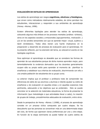 8

EVALUACIÓN DE ESTILOS DE APRENDIZAJE


Los estilos de aprendizaje son rasgos cognitivos, afectivos y fisiológicos,
que sirven como indicadores relativamente estables, de cómo perciben los
estudiantes, interaccionan y responden a sus ambientes de aprendizaje
(Honey –Alonso, 1998).


Existen diferentes tipologías para atender los estilos de aprendizaje,
colocando algunos más énfasis en los procesos mentales (análisis –síntesis),
otros en los aspectos sociales y emocionales (agrupamientos, motivación…)
y/o en los canales sensoriales con que se aprende mejor: visual, auditivo y
táctil   /kinéstesico.   Todos   ellos   tienen   una   fuerte   implicancia   en   la
preparación y desarrollo de procesos de evaluación para el aprendizaje. En
la presente reflexión, por la extensión del tema, se colocará el acento en las
tipologías cognitivas.


Para optimizar el aprendizaje es deseable que se considere las formas de
aprender de sus estudiantes porque de dicha manera aprenden mejor, pero
lamentablemente la evidencia demuestra que los docentes generalmente
ocupan sólo su propio estilo para aprender al momento de                planificar la
enseñanza y establecer sus criterios de evaluación, discriminando con ello a
una amplia población de estudiantes de su grupo curso.


Lo anterior implica que el profesor o profesora trate de comprender las
diferencias de estilo de sus alumnos y alumnas e intente ajustar su estilo de
enseñanza y de evaluación en aquellas áreas y en aquellas ocasiones más
pertinente, adecuando a los objetivos que se pretenden.              Esto se puede
concretar en la selección de materiales educativos, la forma de presentar la
información (que metodología o que actividades llevar a cabo), la creación
de grupos de trabajo, procedimientos adecuados de evaluación, entre otros.


Desde la perspectiva de Honey –Alonso / (1998), el proceso de aprendizaje
consiste en un proceso cíclico compuesto por cuatro etapas. Se ha
descubierto que las personas se concentran más en una determinada etapa
del ciclo, de forma que aparecen claras preferencias por una u otra etapa.
En función de la etapa dominante se puede hablar de cuatro estilos de
 