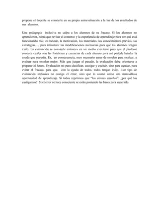 propone el docente se convierte en su propia autoevaluación a la luz de los resultados de
sus alumnos.

Una pedagogía inclusiva no culpa a los alumnos de su fracaso. Si los alumnos no
aprendieron, habrá que revisar el contexto y la experiencia de aprendizaje para ver qué está
funcionando mal: el método, la motivación, los materiales, los conocimientos previos, las
estrategias…, para introducir las modificaciones necesarias para que los alumnos tengan
éxito. La evaluación se convierte entonces en un medio excelente para que el profesor
conozca cuáles son las fortalezas y carencias de cada alumno para así poderle brindar la
ayuda que necesita. Es, en consecuencia, muy necesario pasar de enseñar para evaluar, a
evaluar para enseñar mejor. Más que juzgar el pasado, la evaluación debe orientarse a
preparar el futuro. Evaluación no para clasificar, castigar y excluir, sino para ayudar, para
evitar el fracaso, para que, con la ayuda de todos, todos tengan éxito. Este tipo de
evaluación inclusiva no castiga el error, sino que lo asume como una maravillosa
oportunidad de aprendizaje. Si todos repetimos que “los errores enseñan”, ¿por qué los
castigamos? Si el error se hace consciente se están poniendo las bases para superarlo.
 