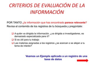 CRITERIOS DE EVALUACIÓN DE LA INFORMACIÓN 
POR TANTO ¿la información que has encontrado parece relevante? 
Revisa el contenido de los registros de tu búsqueda y pregúntate: 
A quién va dirigida la información, ¿va dirigida a investigadores, es demasiado especializada para ti? 
Si es útil para tu trabajo 
Las materias asignadas a los registros ¿se acercan o se alejan a tu tema de interés? 
Veamos un Ejemplo aplicado a un registro de una base de datos  