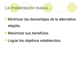 La Implantación busca… Minimizar las desventajas de la alternativa elegida. Maximizar sus beneficios. Lograr los objetivos establecidos. 