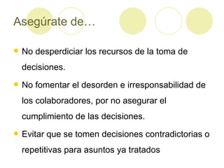 Asegúrate de… No desperdiciar los recursos de la toma de decisiones. No fomentar el desorden e irresponsabilidad de los colaboradores, por no asegurar el cumplimiento de las decisiones. Evitar que se tomen decisiones contradictorias o repetitivas para asuntos ya tratados 