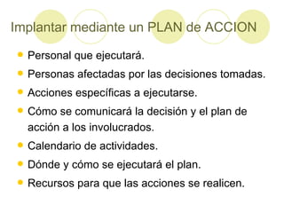 Implantar mediante un PLAN de ACCION Personal que ejecutará. Personas afectadas por las decisiones tomadas. Acciones específicas a ejecutarse. Cómo se comunicará la decisión y el plan de acción a los involucrados. Calendario de actividades. Dónde y cómo se ejecutará el plan. Recursos para que las acciones se realicen. 
