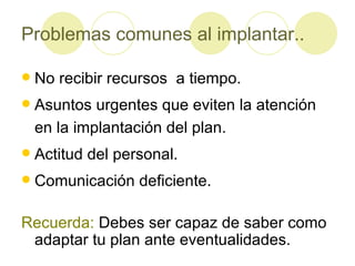 Problemas comunes al implantar.. No recibir recursos  a tiempo. Asuntos urgentes que eviten la atención en la implantación del plan. Actitud del personal. Comunicación deficiente. Recuerda:  Debes ser capaz de saber como adaptar tu plan ante eventualidades. 