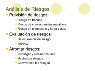 Análisis de Riesgos Previsión de riesgos: Riesgo de fracaso. Riesgo de consecuencias negativas. Riesgo en el mediano y largo plazo. Evaluación de riesgos: De ocurrencia del riesgo. Impacto Afrontar riesgos: Investigar y eliminar causas. Neutralizar riesgos. Convivir con los riesgos 