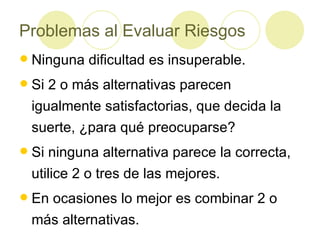 Problemas al Evaluar Riesgos Ninguna dificultad es insuperable. Si 2 o más alternativas parecen igualmente satisfactorias, que decida la suerte, ¿para qué preocuparse? Si ninguna alternativa parece la correcta, utilice 2 o tres de las mejores. En ocasiones lo mejor es combinar 2 o más alternativas. 