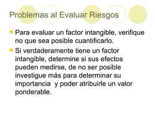 Problemas al Evaluar Riesgos Para evaluar un factor intangible, verifique no que sea posible cuantificarlo. Si verdaderamente tiene un factor intangible, determine si sus efectos pueden medirse, de no ser posible investigue más para determinar su importancia  y poder atribuirle un valor ponderable. 