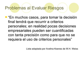 Problemas al Evaluar Riesgos “En muchos casos, para tomar la decisión final tendrá que recurrir a criterios personales; en realidad pocas decisiones empresariales pueden ser cuantificadas con tanta precisión como para que no se requiera el uso de criterios personales” Lista adaptada por Avelina Koenes de W.H. Weiss 