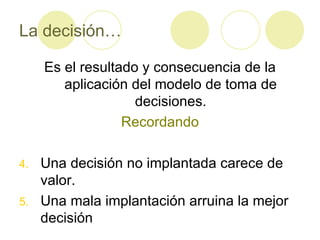 La decisión… Es el resultado y consecuencia de la aplicación del modelo de toma de decisiones. Recordando Una decisión no implantada carece de valor. Una mala implantación arruina la mejor decisión 