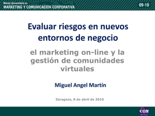 Evaluar riesgos en nuevos
  entornos de negocio
el marketing on-line y la
gestión de comunidades
        virtuales

      Miguel Angel Martín

      Zaragoza, 8 de abril de 2010
 