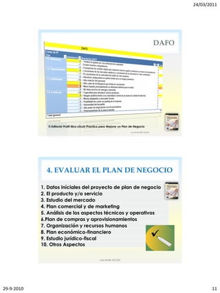 24/03/2011




                                                                                         DAFO




               © Editorial Profit libro «Guía Practica para Mejorar un Plan de Negocio




              4. EVALUAR EL PLAN DE NEGOCIO

            1. Datos iníciales del proyecto de plan de negocio
            2. El producto y/o servicio
            3. Estudio del mercado
            4. Plan comercial y de marketing
            5. Análisis de los aspectos técnicos y operativos
            6.Plan de compras y aprovisionamientos
            7. Organización y recursos humanos
            8. Plan económico-financiero
            9. Estudio jurídico-fiscal
            10. Otros Aspectos


                                                    Luis Muñiz ACCID




29-9-2010                                                                                              11
 