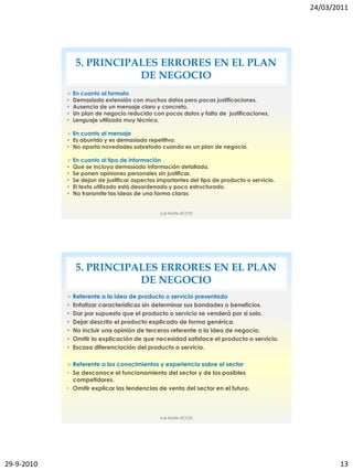 24/03/2011




               5. PRINCIPALES ERRORES EN EL PLAN
                          DE NEGOCIO
             En cuanto al formato
             Demasiada extensión con muchos datos pero pocas justificaciones,
             Ausencia de un mensaje claro y concreto,
             Un plan de negocio reducido con pocos datos y falta de justificaciones,
             Lenguaje utilizado muy técnico,

             En cuanto al mensaje
             Es aburrido y es demasiado repetitivo.
             No aporta novedades sobretodo cuando es un plan de negocio.

             En cuanto al tipo de información
             Que se incluya demasiada información detallada.
             Se ponen opiniones personales sin justificar.
             Se dejan de justificar aspectos importantes del tipo de producto o servicio.
             El texto utilizado está desordenado y poco estructurado.
             No transmite las ideas de una forma claras.


                                               Luis Muñiz ACCID




               5. PRINCIPALES ERRORES EN EL PLAN
                          DE NEGOCIO
             Referente a la idea de producto o servicio presentado
             Enfatizar características sin determinar sus bondades o beneficios.
             Dar por supuesto que el producto o servicio se venderá por si solo.
             Dejar descrito el producto explicado de forma genérica.
             No incluir una opinión de terceros referente a la idea de negocio.
             Omitir la explicación de que necesidad satisface el producto o servicio.
             Escasa diferenciación del producto o servicio.

             Referente a los conocimientos y experiencia sobre el sector
            • Se desconoce el funcionamiento del sector y de los posibles
              competidores.
            • Omitir explicar las tendencias de venta del sector en el futuro.



                                               Luis Muñiz ACCID




29-9-2010                                                                                           13
 