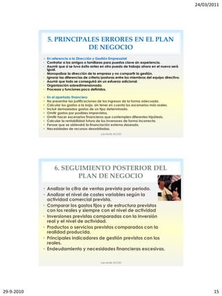 24/03/2011




                5. PRINCIPALES ERRORES EN EL PLAN
                           DE NEGOCIO
             En referencia a la Dirección y Gestión Empresarial
            • Contratar a los amigos o familiares para puestos clave sin experiencia.
            • Asumir que si se tuvo éxito antes en otro puesto de trabajo ahora en el nuevo será
              igual.
            • Monopolizar la dirección de la empresa y no compartir la gestión.
            • Ignorar las diferencias de criterio/posturas entre los miembros del equipo directivo.
            • Asumir que todo se conseguirá sin un esfuerzo adicional.
            • Organización sobredimensionada.
            • Procesos y funciones poco definidos.

               En el apartado financiero
               No presentar las justificaciones de los ingresos de la forma adecuada.
               Calcular los gastos a la baja, sin tener en cuenta los escenarios más reales.
               Incluir demasiados gastos de un tipo determinado.
               Omitir gastos por posibles imprevistos.
               Omitir hacer escenarios financieros que contemplen diferentes hipótesis.
               Calcular la rentabilidad futura de los inversores de forma incorrecta.
               Pensar que se obtendrá la financiación externa deseada.
               Necesidades de recursos desorbitadas.
                                                  Luis Muñiz ACCID




                    6. SEGUIMIENTO POSTERIOR DEL
                           PLAN DE NEGOCIO
            • Analizar la cifra de ventas prevista por periodo.
            • Analizar el nivel de costes variables según la
              actividad comercial prevista.
            • Comparar los gastos fijos y de estructura previstos
              con los reales y siempre con el nivel de actividad
            • Inversiones previstas comparadas con la inversión
              real y el nivel de actividad.
            • Productos o servicios previstos comparados con la
              realidad producida.
            • Principales indicadores de gestión previstos con los
              reales.
            • Endeudamiento y necesidades financieras excesivas.

                                                  Luis Muñiz ACCID




29-9-2010                                                                                                    15
 